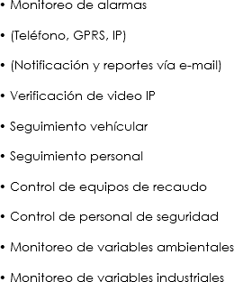 • Monitoreo de alarmas • (Teléfono, GPRS, IP) • (Notificación y reportes vía e-mail) • Verificación de video IP • Seguimiento vehícular • Seguimiento personal • Control de equipos de recaudo • Control de personal de seguridad • Monitoreo de variables ambientales • Monitoreo de variables industriales